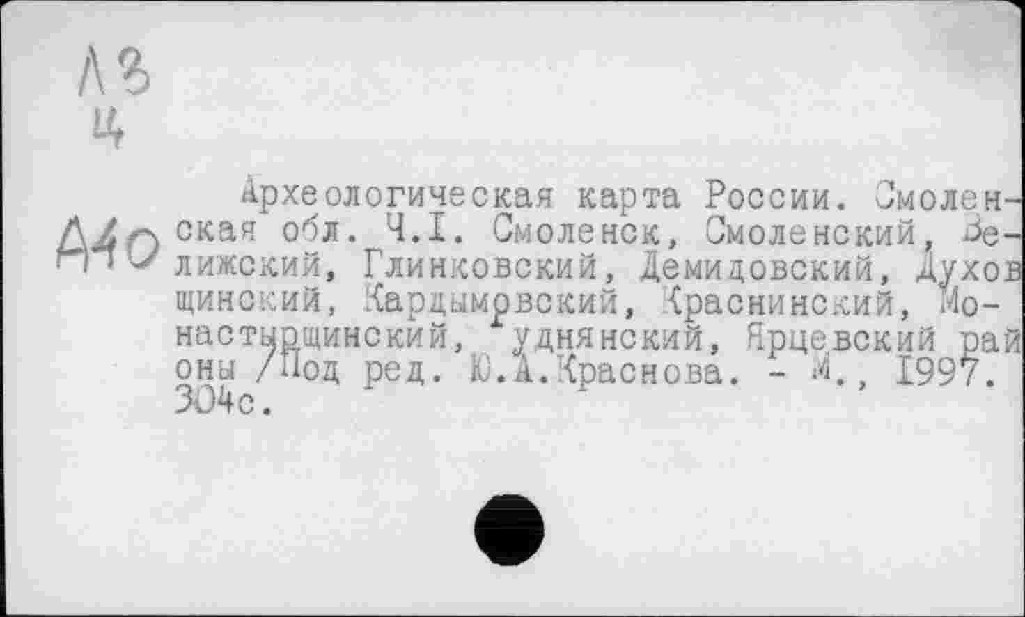 ﻿Археологическая карта России. Смоленская обл. Ч.І. Смоленск, Смоленский, Зе-лижский, Глинковский, Демидовский, Духов щинский, Кардымрвский, Краснинский, Мо-настыощинский, уднянский, Ярцевский рай оны /Под ред. Ю.А.Краснова. - *<, 1997. 304с.